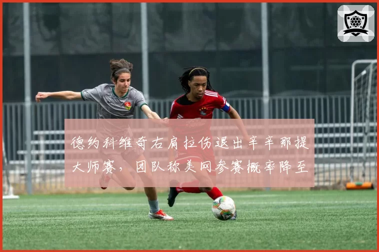 德约科维奇右肩拉伤退出辛辛那提大师赛,团队称美网参赛概率降至五成