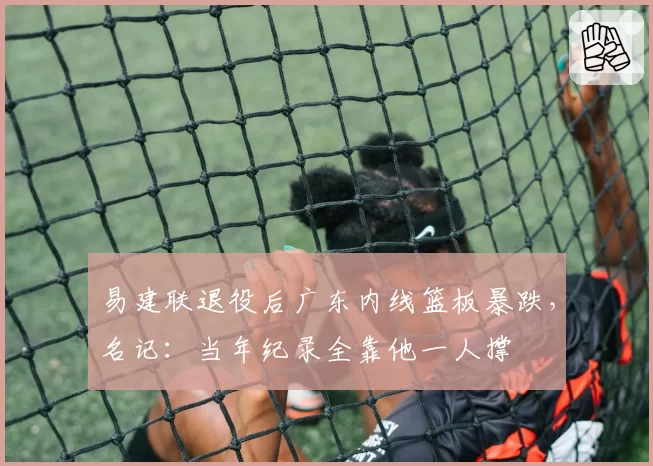 易建联退役后广东内线篮板暴跌，名记：当年纪录全靠他一人撑