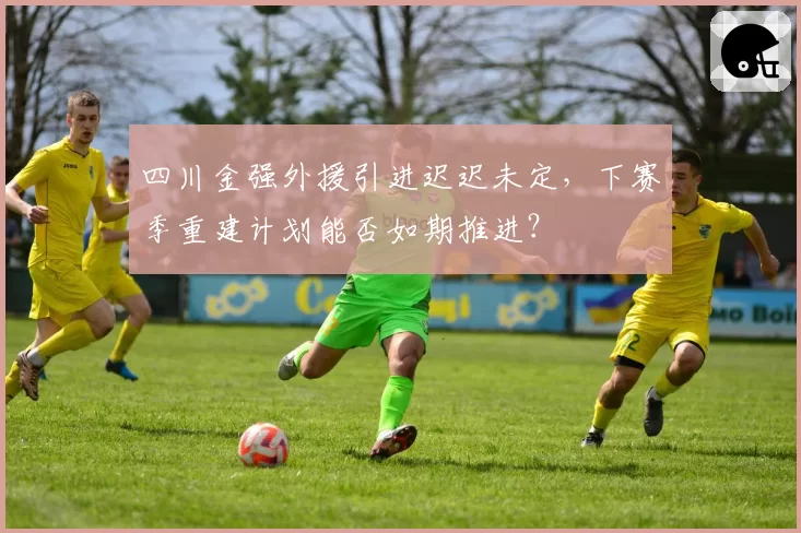 四川金强外援引进迟迟未定，下赛季重建计划能否如期推进？