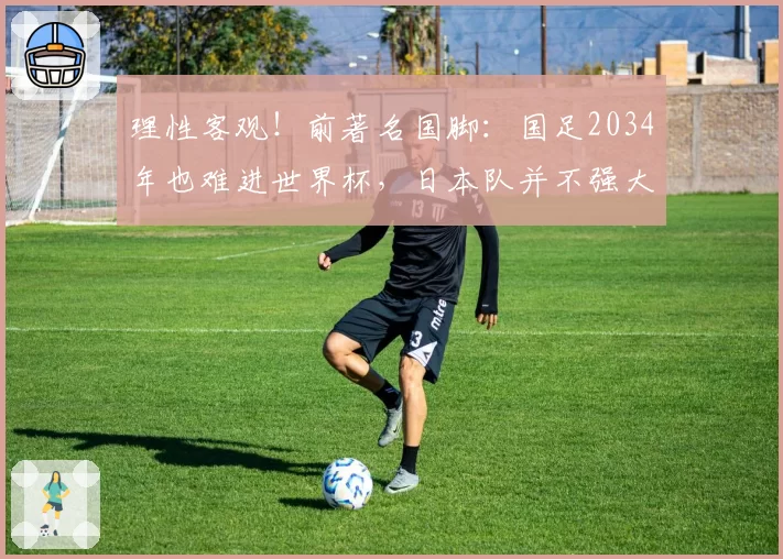 理性客观！前著名国脚：国足2034年也难进世界杯，日本队并不强大