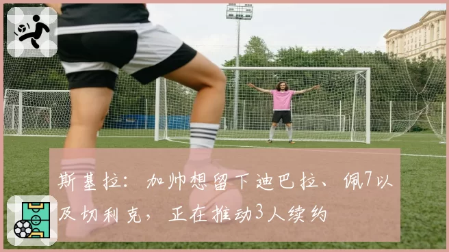 斯基拉：加帅想留下迪巴拉、佩7以及切利克，正在推动3人续约